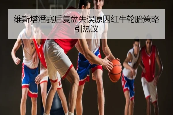 维斯塔潘赛后复盘失误原因红牛轮胎策略引热议